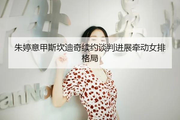 朱婷意甲斯坎迪奇续约谈判进展牵动女排格局