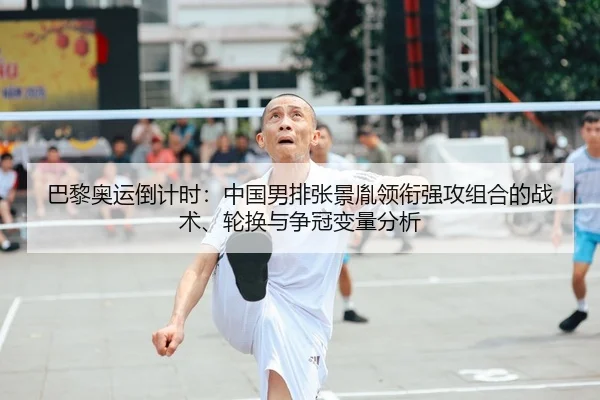 巴黎奥运倒计时：中国男排张景胤领衔强攻组合的战术、轮换与争冠变量分析