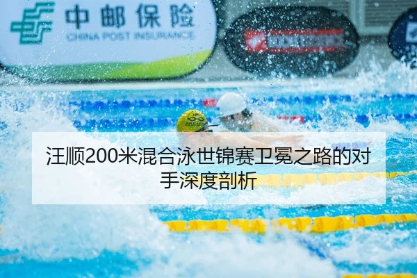 汪顺200米混合泳世锦赛卫冕之路的对手深度剖析